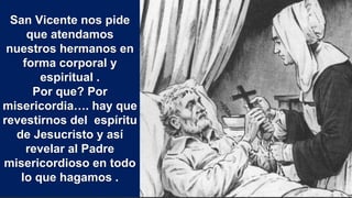San Vicente nos pide
que atendamos
nuestros hermanos en
forma corporal y
espiritual .
Por que? Por
misericordia…. hay que
revestirnos del espíritu
de Jesucristo y así
revelar al Padre
misericordioso en todo
lo que hagamos .
 