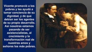 Vicente promovió a los
pobres y les ayudó a
tomar conciencia de su
dignidad, y de que
debían ser los agentes
de su propio desarrollo.
Así nosotras estamos
pasando de ser
asistencialistas, al
crecimiento y la
transformación real de
nuestros amos y
señores los más pobres.
 