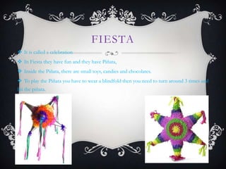 FIESTA
 It is called a celebration
 In Fiesta they have fun and they have Piñata,
 Inside the Piñata, there are small toys, candies and chocolates.
 To play the Piñata you have to wear a blindfold then you need to turn around 3 times and
hit the piñata.
 