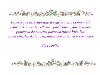 Espero que este mensaje les guste tanto como a mi,
y que nos sirva de reflexión para saber, que si todos
ponemos de nuestra parte en hacer bien las
cosas simples de la vida, nuestro mundo va a ser mejor
Con cariño
 