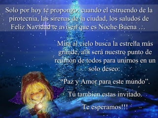 Solo por hoy te propongo, cuando el estruendo de la pirotecnia, las sirenas de la ciudad, los saludos de Feliz Navidad te avisen que es Noche Buena …  Mira al cielo busca la estrella más grande, allí será nuestro punto de reunión de todos para unirnos en un solo deseo:  “ Paz y Amor para este mundo”. Tú tambien estas invitado.  Te esperamos!!! 