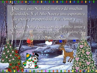 Que sea esta Navidad motivo de muchas felicidades. Y el Año Nuevo una esperanza de éxito y prosperidad. Paz, Amor y … ¡¡¡Que el Niño Jesús, con su infinito amor y su bondad, ilumine tu hogar,y lo colme de dicha y bendiciones!!! 
