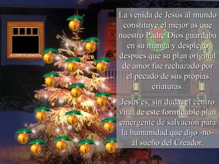 La venida de Jesús al mundo constituye el mejor as que nuestro Padre Dios guardaba en su manga y desplegó después que su plan original de amor fue rechazado por el pecado de sus propias criaturas. Jesús es, sin duda, el centro vital de este formidable plan emergente de salvación para la humanidad que dijo -no- al sueño del Creador. 
