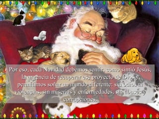Por eso, cada Navidad debemos sentir, como sintió Jesús, la urgencia de recuperar ese proyecto de Dios y permitirnos soñar un mundo diferente: sin odios ni violencias, sin miserias y enfermedades, sin abusos y corrupciones. 