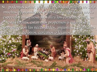 Sí,  podemos soñar, porque la Navidad mueve no sólo muchas economías del planeta sino que de un modo especial y misterioso moviliza los corazones que, en estas fechas, están más propensos a enlazarse y conectarse con las necesidades, angustias y problemas de otros, cercanos o lejanos… 