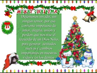 Dejémonos invadir, sin ningún temor, por esa corriente impetuosa de amor, alegría, unión y perdón que nos trae el recuerdo de un Dios Niño, para generar  actitudes nuevas y cambios importantes en nuestras vidas y en los demás . 