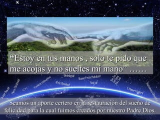 “ Estoy en tus manos , solo te pido que me acojas y no sueltes mi mano” …… Seamos un aporte certero en la restauración del sueño de felicidad para la cual fuimos creados por nuestro Padre Dios. 