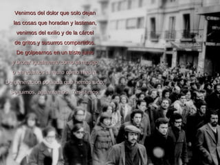 Venimos del dolor que solo dejan las cosas que horadan y lastiman, venimos del exilio y de la cárcel de gritos y susurros compartidos. De golpearnos en un triste junio y brotar igualmente como el musgo o enredarnos al muro como hiedra. De generación porfiada que hemos sido, Seguimos, aguantamos…resistimos . 
