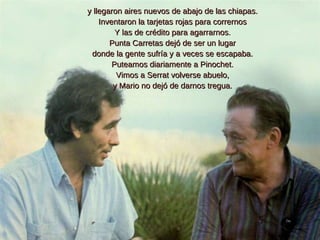 y llegaron aires nuevos de abajo de las chiapas. Inventaron la tarjetas rojas para corrernos Y las de crédito para agarrarnos. Punta Carretas dejó de ser un lugar donde la gente sufría y a veces se escapaba. Puteamos diariamente a Pinochet. Vimos a Serrat volverse abuelo, y Mario no dejó de darnos tregua. 