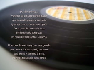 De allí venimos… Venimos de un lugar donde decían que la ubedé ganaba o quedaría igual que como estaba aquel país. De un sitio de teles colectivas en tiempos de bonanzas, en horas de esperanzas…todavía.   El mundo del que vengo era mas grande, pero los cantos rodaban igualmente, a lo ancho y largo de la tierra en viejos tocadiscos satisfechos. 