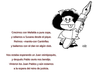 Crecimos con Mafalda a pura sopa, y odiamos a Susana desde el pique. Reímos –manito-con Cantinflas y bailamos con el clan en algún club.   Nos estaba esperando un Juan veintipoquito, y después Pablo sexto nos bendijo. Vinieron los Juan Pablos y aún estamos a la espera del reino de justicia. 