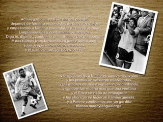 Acá llegamos…casi sin darnos cuenta, dejamos de fumar a escondidas de nuestros viejos y empezamos a fumar a escondidas de nuestros niños. Limpiamos ríos y contaminamos arroyos. Diga bi, diga lo ¿cambiaría una tatucera por una banca? Y nos fuimos transformando en gente punto com, y las ovejas nacieron en frasquitos, y el ozono empezó a jodernos feo, y el sida nos hizo tan fieles como precavidos y los primus se volvieron microondas, y las madres de mayo siguieron preguntando, y window fue mucho mas que una ventana y el Enzo se vistió de embajador y los chorizos se hicieron hamburguesas, y a Pelé lo cambiamos por un gordito blanco manoylengualarga, 