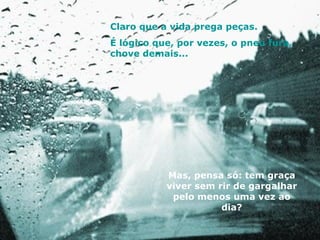 Claro que a vida prega peças. É lógico que, por vezes, o pneu fura, chove demais... Mas, pensa só: tem graça viver sem rir de gargalhar pelo menos uma vez ao dia? 