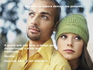 Às vezes se espera demais das pessoas. Normal. A grana que não veio, o amigo que decepcionou, o amor que machucou. Normal. Este ano não vai ser diferente. 