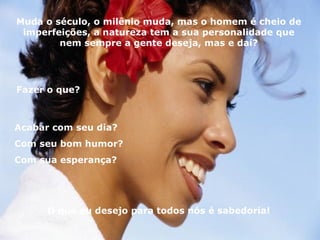 Muda o século, o milênio muda, mas o homem é cheio de imperfeições, a natureza tem a sua personalidade que nem sempre a gente deseja, mas e daí? Fazer o que? Acabar com seu dia?  Com seu bom humor?  Com sua esperança?  O que eu desejo para todos nós é sabedoria! 