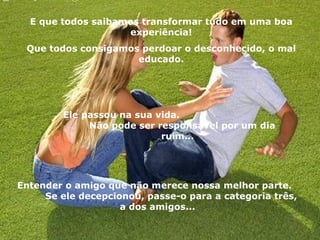 E que todos saibamos transformar tudo em uma boa experiência! Que todos consigamos perdoar o desconhecido, o mal educado. Ele passou na sua vida.  Não pode ser responsável por um dia ruim... Entender o amigo que não merece nossa melhor parte.  Se ele decepcionou, passe-o para a categoria três, a dos amigos... 