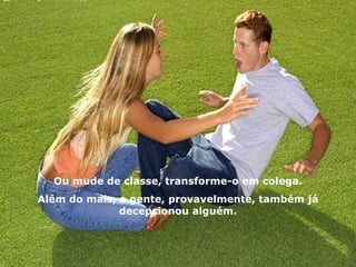 Ou mude de classe, transforme-o em colega. Além do mais, a gente, provavelmente, também já decepcionou alguém. 