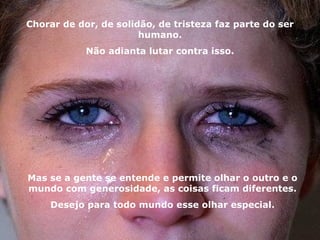 Chorar de dor, de solidão, de tristeza faz parte do ser humano. Não adianta lutar contra isso. Mas se a gente se entende e permite olhar o outro e o mundo com generosidade, as coisas ficam diferentes. Desejo para todo mundo esse olhar especial. 