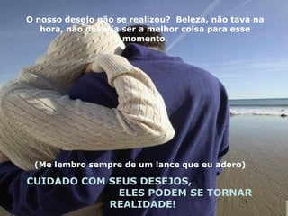 O nosso desejo não se realizou?  Beleza, não tava na hora, não deveria ser a melhor coisa para esse momento. (Me lembro sempre de um lance que eu adoro)  CUIDADO COM SEUS DESEJOS,  ELES PODEM SE TORNAR REALIDADE! 