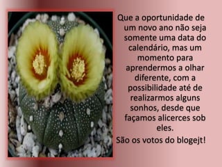 Que a oportunidade de
um novo ano não seja
somente uma data do
calendário, mas um
momento para
aprendermos a olhar
diferente, com a
possibilidade até de
realizarmos alguns
sonhos, desde que
façamos alicerces sob
eles.
São os votos do blogejt!
 