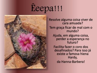 Êeepa!!!
Resolve alguma coisa viver de
cara amuada?
Tem graça ficar de mal com o
mundo?
Ajuda, em alguma coisa,
perder a esperança no
futuro?
Facilita fazer o coro dos
desafinados? Para isso já
existe a famosa hiena
Hardy,
da Hanna-Barbera!
 