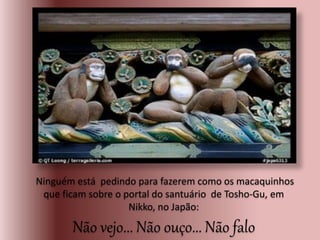 Ninguém está pedindo para fazerem como os macaquinhos
que ficam sobre o portal do santuário de Tosho-Gu, em
Nikko, no Japão:
Não vejo... Não ouço... Não falo
.
 