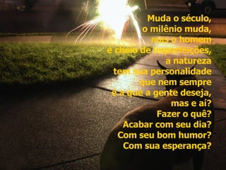 Muda o século,  o milênio muda,  mas o homem  é cheio de imperfeições,  a natureza  tem sua personalidade  que nem sempre  é a que a gente deseja,  mas e aí?  Fazer o quê?  Acabar com seu dia?  Com seu bom humor?  Com sua esperança?   