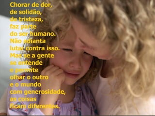 Chorar de dor,  de solidão,  de tristeza,  faz parte  do ser humano.  Não adianta  lutar contra isso. Mas se a gente  se entende  e permite  olhar o outro  e o mundo  com generosidade,  as coisas  ficam diferentes.  