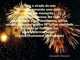 "Que a virada do ano  não seja somente uma data,  mas um momento  para repensarmos em tudo  que fizemos e que desejamos, afinal,  sonhos e desejos podem se tornar realidade  somente se fizermos jus  e acreditarmos neles!"  (Carlos Drummond de Andrade)   Alexandre Bonacini 