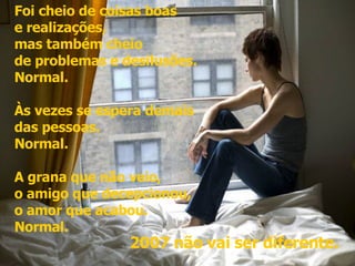 Foi cheio de coisas boas  e realizações,  mas também cheio  de problemas e desilusões.  Normal.  Às vezes se espera demais  das pessoas.  Normal.  A grana que não veio,  o amigo que decepcionou,  o amor que acabou.  Normal.  2007 não vai ser diferente. 