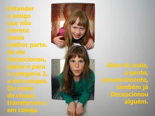 Entender  o amigo  que não  merece  nossa  melhor parte.  Se ele  decepcionou,  passe-o para  a categoria 3,  a dos amigos.  Ou mude de classe,  transforme-o  em colega.   Além do mais, a gente, provavelmente, também já Decepcionou alguém. 