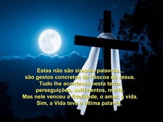 Estas não são simples palavras...
 são gestos concretos da Páscoa de Jesus.
      Tudo lhe aconteceu nesta terra:
     perseguições, sofrimentos, morte.
Mas nele venceu a fidelidade, o amor, a vida.
     Sim, a Vida teve a última palavra.
 