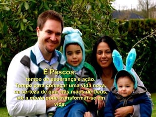 É Páscoa:
     tempo de esperança e ação.
Tempo para começar uma vida nova,
na certeza de que, nas mãos de Deus,
 até a morte pode transformar-se em
                vida.
 