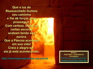 Que a luz do
  Ressuscitado ilumine
        seu caminho
   e lhe dê forças para
         prosseguir.
  Com certeza, todas as
       noites escuras
    acabam tendo sua
           aurora.
 Que a Páscoa aconteça
        em sua vida!
    Creia e alegre-se:
 ela já está acontecendo.                        Música:
                                        Andre Rieu - Greensleeves
                                               Formatação:
http://mensagensepoemas.uol.com.br   maricarusocunha@pranos.com.br
                                     www.pranos.com.br
 