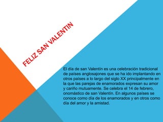 El día de san Valentín es una celebración tradicional
de países anglosajones que se ha ido implantando en
otros países a lo largo del siglo XX principalmente en
la que las parejas de enamorados expresan su amor
y cariño mutuamente. Se celebra el 14 de febrero,
onomástico de san Valentín. En algunos países se
conoce como día de los enamorados y en otros como
día del amor y la amistad.