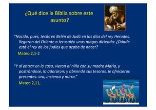 ¿Qué	
  dice	
  la	
  Biblia	
  sobre	
  este	
  
asunto?	
  
“Nacido,	
  pues,	
  Jesús	
  en	
  Belén	
  de	
  Judá	
  en	
  los	
  días	
  del	
  rey	
  Herodes,	
  
llegaron	
  del	
  Oriente	
  a	
  Jerusalén	
  unos	
  magos	
  diciendo:	
  ¿Dónde	
  
está	
  el	
  rey	
  de	
  los	
  judíos	
  que	
  acaba	
  de	
  nacer?	
  	
  
	
  	
  	
  	
  Mateo	
  2,1-­‐2	
  
“Y	
  al	
  entrar	
  en	
  la	
  casa,	
  vieron	
  al	
  niño	
  con	
  su	
  madre	
  María,	
  y	
  
postrándose,	
  lo	
  adoraron;	
  y	
  abriendo	
  sus	
  tesoros,	
  le	
  ofrecieron	
  
presentes:	
  oro,	
  incienso	
  y	
  mirra.”	
  	
  
	
  	
  	
  	
  	
  Mateo	
  2,11,	
  	
  
 