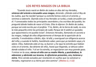 LOS	
  REYES	
  MAGOS	
  EN	
  LA	
  BIBLIA	
  
	
   	
   "Cuando	
  Jesús	
  nació	
  en	
  Belén	
  de	
  Judea	
  en	
  días	
  del	
  rey	
  Herodes,	
  
vinieron	
  del	
  oriente	
  a	
  Jerusalén	
  unos	
  magos,	
  diciendo:	
  ¿Dónde	
  está	
  el	
  Rey	
  de	
  
los	
  Judíos,	
  que	
  ha	
  nacido?	
  porque	
  su	
  estrella	
  hemos	
  visto	
  en	
  el	
  oriente,	
  y	
  
venimos	
  a	
  adorarle.	
  Oyendo	
  esto	
  el	
  rey	
  Herodes	
  se	
  turbó,	
  y	
  toda	
  Jerusalén	
  con	
  
él.	
  Y	
  convocados	
  todos	
  los	
  principales	
  sacerdotes	
  y	
  los	
  escribas	
  del	
  pueblo,	
  les	
  
preguntó	
  dónde	
  había	
  de	
  nacer	
  el	
  Cristo.	
  Ellos	
  le	
  dijeron:	
  En	
  Belén	
  de	
  Judea;	
  
porque	
  así	
  está	
  escrito	
  por	
  el	
  profeta:	
  'Y	
  tú,	
  Belén,	
  de	
  la	
  Uerra	
  de	
  Judá,	
  no	
  eres	
  
la	
  más	
  pequeña	
  entre	
  los	
  príncipes	
  de	
  Judá;	
  Porque	
  de	
  U	
  saldrá	
  un	
  guiador,	
  
que	
  apacentará	
  a	
  mi	
  pueblo	
  Israel'.	
  Entonces	
  Herodes,	
  llamando	
  en	
  secreto	
  a	
  
los	
  magos,	
  indagó	
  de	
  ellos	
  diligentemente	
  el	
  Uempo	
  de	
  la	
  aparición	
  de	
  la	
  
estrella;	
  Y	
  enviándolos	
  a	
  Belén,	
  dijo:	
  Id	
  allá,	
  y	
  averiguad	
  con	
  diligencia	
  acerca	
  
del	
  niño;	
  y	
  cuando	
  le	
  halléis,	
  hacédmelo	
  saber,	
  para	
  que	
  yo	
  también	
  vaya	
  y	
  le	
  
adore.	
  Ellos,	
  habiendo	
  oído	
  al	
  rey,	
  se	
  fueron:	
  y	
  he	
  aquí	
  la	
  estrella	
  que	
  habían	
  
visto	
  en	
  el	
  oriente,	
  iba	
  delante	
  de	
  ellos,	
  hasta	
  que	
  llegando,	
  se	
  detuvo	
  sobre	
  
donde	
  estaba	
  el	
  niño.	
  Y	
  al	
  ver	
  la	
  estrella,	
  se	
  regocijaron	
  con	
  muy	
  grande	
  gozo.	
  
Y	
  entrar	
  en	
  la	
  casa,	
  vieron	
  al	
  niño	
  con	
  su	
  madre	
  María,	
  y	
  postrándose,	
  le	
  
adoraron;	
  y	
  abriendo	
  sus	
  tesoros,	
  le	
  ofrecieron	
  presentes,	
  oro,	
  incienso	
  y	
  
mirra.	
  Pero	
  siendo	
  avisados	
  por	
  revelación	
  en	
  sueños	
  que	
  no	
  volviesen	
  a	
  
Herodes,	
  regresaron	
  a	
  su	
  Uerra	
  por	
  otro	
  camino".	
  (Mateo	
  2,	
  1-­‐12)	
  
 