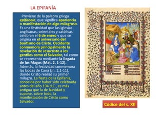 LA	
  EPIFANÍA	
  	
  
	
  	
  	
  	
  	
  	
  	
  	
  Proviene	
  de	
  la	
  palabra	
  griega	
  
epifaneia,	
  que	
  signiﬁca	
  apariencia	
  
o	
  manifestación	
  de	
  algo	
  milagroso.	
  
Es	
  una	
  fesQvidad	
  que	
  las	
  iglesias	
  
anglicanas,	
  orientales	
  y	
  católicas	
  
celebran	
  el	
  6	
  de	
  enero	
  y	
  que	
  se	
  
origina	
  en	
  el	
  aniversario	
  del	
  
bau[smo	
  de	
  Cristo.	
  Occidente	
  
conmemora	
  principalmente	
  la	
  
revelación	
  de	
  Jesucristo	
  a	
  los	
  
gen[les	
  como	
  el	
  Salvador,	
  tal	
  como	
  
se	
  representa	
  mediante	
  la	
  llegada	
  
de	
  los	
  Magos	
  (Mat.	
  2,	
  1-­‐12).	
  
Además,	
  la	
  fesQvidad	
  conmemora	
  
las	
  bodas	
  de	
  Caná	
  (Jn.	
  2,1-­‐11),	
  
donde	
  Cristo	
  realizó	
  su	
  primer	
  
milagro.	
  La	
  ﬁesta	
  de	
  la	
  Epifanía,	
  
conocida	
  por	
  haber	
  sido	
  celebrada	
  
antes	
  del	
  año	
  194	
  d.C.,	
  es	
  más	
  
anQgua	
  que	
  la	
  de	
  Navidad	
  y	
  
supone,	
  sobre	
  todo,	
  la	
  
manifestación	
  de	
  Cristo	
  como	
  
Salvador.	
  
Códice	
  del	
  s.	
  XII	
  
 