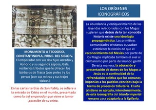 LOS	
  ORÍGENES	
  
ICONOGRÁFICOS	
  
MONUMENTO	
  A	
  TEODOSIO,	
  
CONSTANTINOPLA,	
  PRINC.	
  DEL	
  SIGLO	
  V.	
  	
  
El	
  emperador	
  con	
  sus	
  dos	
  hijos	
  Arcadio	
  y	
  
Honorio	
  y	
  su	
  segunda	
  esposa,	
  Gala,	
  
recibe	
  los	
  tributos	
  que	
  le	
  ofrecen	
  los	
  
bárbaros	
  de	
  Tracia	
  (con	
  pieles	
  )	
  y	
  los	
  
persas	
  (con	
  sus	
  mitras	
  y	
  sus	
  trajes	
  
spicos)	
  	
  
La	
  abundancia	
  y	
  enriquecimiento	
  de	
  las	
  
leyendas	
  relacionadas	
  con	
  los	
  Magos	
  
sugieren	
  que	
  detrás	
  de	
  la	
  tan	
  conocida	
  
historia	
  existe	
  una	
  ideología	
  
propagandís[ca.	
  Las	
  primiQvas	
  
comunidades	
  crisQanas	
  buscaban	
  
establecer	
  la	
  noción	
  de	
  que	
  el	
  
reconocimiento	
  del	
  Mesías	
  por	
  parte	
  de	
  
los	
  Magos	
  implicaba	
  también	
  el	
  aval	
  al	
  
crisQanismo	
  por	
  parte	
  del	
  mundo	
  genQl.	
  
De	
  esta	
  manera,	
  la	
  adoración	
  y	
  
presentación	
  de	
  dones	
  de	
  los	
  Magos	
  a	
  
Jesús	
  es	
  la	
  con[nuidad	
  de	
  la	
  
refrendación	
  polí[ca	
  que	
  los	
  romanos	
  
imponían	
  a	
  los	
  pueblos	
  vencidos	
  bajo	
  la	
  
forma	
  de	
  procesión	
  tributaria.	
  El	
  arte	
  
cris[ano	
  se	
  apropia,	
  intencionalmente,	
  
de	
  esta	
  iconograda	
  del	
  triunfo	
  imperial	
  
romano	
  para	
  adaptarla	
  a	
  la	
  Epifanía.	
  
En	
  las	
  cartas	
  tardías	
  de	
  San	
  Pablo,	
  se	
  reﬁere	
  a	
  
la	
  entrada	
  de	
  Cristo	
  en	
  el	
  mundo,	
  presentada	
  
como	
  la	
  del	
  emperador	
  que	
  viene	
  a	
  tomar	
  
posesión	
  de	
  su	
  reino.	
  
 
