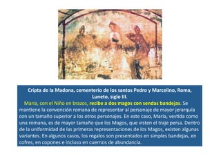 Cripta	
  de	
  la	
  Madona,	
  cementerio	
  de	
  los	
  santos	
  Pedro	
  y	
  Marcelino,	
  Roma,	
  
Luneto,	
  siglo	
  III.	
  	
  
	
  	
  	
  	
  María,	
  con	
  el	
  Niño	
  en	
  brazos,	
  recibe	
  a	
  dos	
  magos	
  con	
  sendas	
  bandejas.	
  Se	
  
manQene	
  la	
  convención	
  romana	
  de	
  representar	
  al	
  personaje	
  de	
  mayor	
  jerarquía	
  
con	
  un	
  tamaño	
  superior	
  a	
  los	
  otros	
  personajes.	
  En	
  este	
  caso,	
  María,	
  vesQda	
  como	
  
una	
  romana,	
  es	
  de	
  mayor	
  tamaño	
  que	
  los	
  Magos,	
  que	
  visten	
  el	
  traje	
  persa.	
  Dentro	
  
de	
  la	
  uniformidad	
  de	
  las	
  primeras	
  representaciones	
  de	
  los	
  Magos,	
  existen	
  algunas	
  
variantes.	
  En	
  algunos	
  casos,	
  los	
  regalos	
  son	
  presentados	
  en	
  simples	
  bandejas,	
  en	
  
cofres,	
  en	
  copones	
  e	
  incluso	
  en	
  cuernos	
  de	
  abundancia.	
  	
  
 
