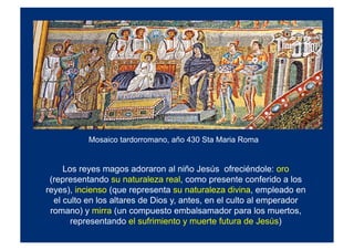 Mosaico tardorromano, año 430 Sta Maria Roma
Los reyes magos adoraron al niño Jesús ofreciéndole: oro
(representando su naturaleza real, como presente conferido a los
reyes), incienso (que representa su naturaleza divina, empleado en
el culto en los altares de Dios y, antes, en el culto al emperador
romano) y mirra (un compuesto embalsamador para los muertos,
representando el sufrimiento y muerte futura de Jesús)
 
