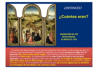 ADORACIÓN	
  DE	
  LOS	
  	
  	
  
REYES	
  MAGOS.	
  	
  
EL	
  BOSCO	
  (S.	
  XVI)	
  
	
  	
  	
  	
  	
  	
  	
  	
  El	
  número	
  de	
  Reyes	
  Magos	
  no	
  se	
  cita	
  con	
  exacQtud.	
  San	
  mateo	
  no	
  dio	
  cuenta	
  de	
  ello.	
  En	
  
disQntas	
  representaciones	
  iconográﬁcas	
  realizadas	
  en	
  templos	
  durante	
  los	
  siglos	
  III	
  y	
  IV	
  
aparecen	
  dos,	
  tres	
  y	
  hasta	
  cuatro	
  magos.	
  Otras	
  fuentes	
  crisQanas	
  (sirias	
  y	
  armenias)	
  
pensaron	
  en	
  doce	
  reyes,	
  al	
  relacionarlos	
  con	
  las	
  doce	
  tribus	
  de	
  Israel	
  o	
  con	
  los	
  doce	
  
apóstoles.	
  Los	
  crisQanos	
  egipcios	
  creían	
  que	
  eran	
  sesenta.	
  En	
  el	
  siglo	
  III,	
  el	
  teólogo	
  Orígenes	
  
(185-­‐253)	
  indicó	
  que	
  los	
  Reyes	
  Magos	
  eran	
  tres.	
  Tomando	
  en	
  cuenta	
  la	
  canQdad	
  de	
  regalos	
  
ofrecidos	
  a	
  Jesús,	
  se	
  ha	
  aceptado	
  esta	
  versión	
  ya	
  que	
  son	
  tres	
  los	
  regalos	
  que	
  se	
  nombran	
  
en	
  el	
  Evangelio	
  de	
  San	
  Mateo:	
  oro,	
  incienso	
  y	
  mirra.	
  	
  
¿ENTONCES?	
  
¿Cuántos eran?
 