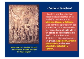 MANTEGAZZA,	
  Cristoforo	
  (?-­‐1482).	
  	
  
"La	
  Adoración	
  del	
  Niño	
  Jesús	
  por	
  
los	
  Reyes	
  Magos"	
  	
  
¿Cómo	
  se	
  llamaban?	
  
	
  	
  	
  	
  	
  	
  	
  	
  Los	
  tres	
  nombres	
  que	
  han	
  
llegado	
  hasta	
  nosotros	
  en	
  la	
  
tradición	
  occidental	
  son	
  
Melchor,	
  Gaspar	
  y	
  Baltasar.	
  
Esos	
  nombres	
  aparecieron	
  por	
  
primera	
  vez	
  relacionados	
  con	
  
los	
  magos	
  hacia	
  el	
  siglo	
  VII,	
  en	
  
un	
  códice	
  de	
  la	
  Biblioteca	
  de	
  
París.	
  Los	
  nombres	
  son	
  
disQntos	
  en	
  diversas	
  lenguas.	
  
En	
  griego,	
  Appellicon,	
  Amerín	
  
y	
  Damascón;	
  en	
  hebreo,	
  
Magalath,	
  Galgalath	
  y	
  
Serakin.	
  
 