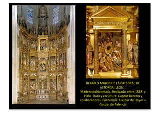 RETABLO	
  MAYOR	
  DE	
  LA	
  CATEDRAL	
  DE	
  
ASTORGA	
  (LEÓN)	
  .	
  
Madera	
  policromada.	
  Realizado	
  entre	
  1558	
  	
  y	
  
1584.	
  Traza	
  y	
  escultura:	
  Gaspar	
  Becerra	
  y	
  
colaboradores.	
  Policromía:	
  Gaspar	
  de	
  Hoyos	
  y	
  
Gaspar	
  de	
  Palencia	
  
 