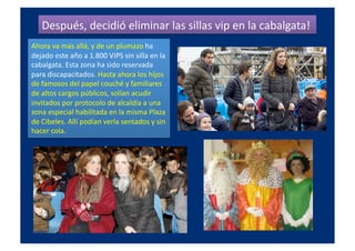 Después,	
  decidió	
  eliminar	
  las	
  sillas	
  vip	
  en	
  la	
  cabalgata!	
  
Ahora	
  va	
  más	
  allá,	
  y	
  de	
  un	
  plumazo	
  ha	
  
dejado	
  este	
  año	
  a	
  1.800	
  VIPS	
  sin	
  silla	
  en	
  la	
  
cabalgata.	
  Esta	
  zona	
  ha	
  sido	
  reservada	
  
para	
  discapacitados.	
  Hasta	
  ahora	
  los	
  hijos	
  
de	
  famosos	
  del	
  papel	
  couché	
  y	
  familiares	
  
de	
  altos	
  cargos	
  públicos,	
  solían	
  acudir	
  
invitados	
  por	
  protocolo	
  de	
  alcaldía	
  a	
  una	
  
zona	
  especial	
  habilitada	
  en	
  la	
  misma	
  Plaza	
  
de	
  Cibeles.	
  Allí	
  podían	
  verla	
  sentados	
  y	
  sin	
  
hacer	
  cola.	
  
 
