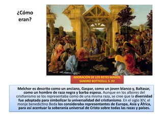 ¿Cómo	
  
eran?	
  
	
  	
  	
  	
  	
  Melchor	
  es	
  descrito	
  como	
  un	
  anciano,	
  Gaspar,	
  como	
  un	
  joven	
  blanco	
  y,	
  Baltasar,	
  
como	
  un	
  hombre	
  de	
  raza	
  negra	
  y	
  barba	
  espesa.	
  Aunque	
  en	
  los	
  albores	
  del	
  
crisQanismo	
  se	
  los	
  representaba	
  como	
  de	
  una	
  misma	
  raza,	
  se	
  cree	
  que	
  la	
  diversidad	
  
fue	
  adoptada	
  para	
  simbolizar	
  la	
  universalidad	
  del	
  cris[anismo.	
  En	
  el	
  siglo	
  XIV,	
  el	
  
monje	
  benedicQno	
  Beda	
  los	
  consideraba	
  representantes	
  de	
  Europa,	
  Asia	
  y	
  África,	
  
para	
  así	
  acentuar	
  la	
  soberanía	
  universal	
  de	
  Cristo	
  sobre	
  todas	
  las	
  razas	
  y	
  países.	
  	
  
ADORACIÓN	
  DE	
  LOS	
  REYES	
  MAGOS,	
  
SANDRO	
  BOTTICELLI,	
  S.	
  XV	
  
 