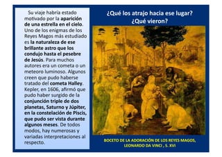 ¿Qué	
  los	
  atrajo	
  hacia	
  ese	
  lugar?	
  	
  
¿Qué	
  vieron?	
  
	
  	
  	
  	
  	
  	
  	
  	
  	
  Su	
  viaje	
  habría	
  estado	
  
moQvado	
  por	
  la	
  aparición	
  
de	
  una	
  estrella	
  en	
  el	
  cielo.	
  
Uno	
  de	
  los	
  enigmas	
  de	
  los	
  
Reyes	
  Magos	
  más	
  estudiado	
  
es	
  la	
  naturaleza	
  de	
  ese	
  
brillante	
  astro	
  que	
  los	
  
condujo	
  hasta	
  el	
  pesebre	
  
de	
  Jesús.	
  Para	
  muchos	
  
autores	
  era	
  un	
  cometa	
  o	
  un	
  
meteoro	
  luminoso.	
  Algunos	
  
creen	
  que	
  pudo	
  haberse	
  
tratado	
  del	
  cometa	
  Halley.	
  
Kepler,	
  en	
  1606,	
  aﬁrmó	
  que	
  
pudo	
  haber	
  surgido	
  de	
  la	
  
conjunción	
  triple	
  de	
  dos	
  
planetas,	
  Saturno	
  y	
  Júpiter,	
  
en	
  la	
  constelación	
  de	
  Piscis,	
  
que	
  pudo	
  ser	
  vista	
  durante	
  
algunos	
  meses.	
  De	
  todos	
  
modos,	
  hay	
  numerosas	
  y	
  
variadas	
  interpretaciones	
  al	
  
respecto.	
  	
   BOCETO	
  DE	
  LA	
  ADORACIÓN	
  DE	
  LOS	
  REYES	
  MAGOS,	
  
LEONARDO	
  DA	
  VINCI	
  ,	
  S.	
  XVI	
  
 