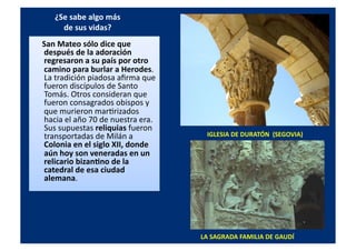 ¿Se	
  sabe	
  algo	
  más	
  	
  
de	
  sus	
  vidas?	
  
	
  	
  	
  	
  	
  San	
  Mateo	
  sólo	
  dice	
  que	
  
después	
  de	
  la	
  adoración	
  
regresaron	
  a	
  su	
  país	
  por	
  otro	
  
camino	
  para	
  burlar	
  a	
  Herodes.	
  
La	
  tradición	
  piadosa	
  aﬁrma	
  que	
  
fueron	
  discípulos	
  de	
  Santo	
  
Tomás.	
  Otros	
  consideran	
  que	
  
fueron	
  consagrados	
  obispos	
  y	
  
que	
  murieron	
  marQrizados	
  
hacia	
  el	
  año	
  70	
  de	
  nuestra	
  era.	
  
Sus	
  supuestas	
  reliquias	
  fueron	
  
transportadas	
  de	
  Milán	
  a	
  
Colonia	
  en	
  el	
  siglo	
  XII,	
  donde	
  
aún	
  hoy	
  son	
  veneradas	
  en	
  un	
  
relicario	
  bizan[no	
  de	
  la	
  
catedral	
  de	
  esa	
  ciudad	
  
alemana.	
  	
  
IGLESIA	
  DE	
  DURATÓN	
  	
  (SEGOVIA)	
  
LA	
  SAGRADA	
  FAMILIA	
  DE	
  GAUDÍ	
  
 