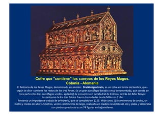 Cofre que "contiene" los cuerpos de los Reyes Magos.
Colonia - Alemania
El	
  Relicario	
  de	
  los	
  Reyes	
  Magos,	
  denominado	
  en	
  alemán:	
  	
  Dreikönigsschrein,	
  es	
  un	
  cofre	
  en	
  forma	
  de	
  basílica,	
  que	
  -­‐
según	
  se	
  dice-­‐	
  conQene	
  los	
  restos	
  de	
  los	
  tres	
  Reyes.	
  Es	
  un	
  gran	
  sarcófago	
  dorado	
  y	
  muy	
  ornamentado,	
  que	
  consta	
  de	
  
tres	
  partes	
  (los	
  tres	
  sarcófagos	
  unidos,	
  apilados).Se	
  encuentra	
  en	
  la	
  Catedral	
  de	
  Colonia,	
  detrás	
  del	
  Altar	
  Mayor.	
  
Las	
  reliquias	
  de	
  los	
  tres	
  Sabios	
  fueron	
  trasladadas	
  desde	
  Milán	
  en	
  1164.	
  
Presenta	
  un	
  importante	
  trabajo	
  de	
  orfebrería,	
  que	
  se	
  completó	
  en	
  1225.	
  Mide	
  unos	
  110	
  censmetros	
  de	
  ancho,	
  un	
  
metro	
  y	
  medio	
  de	
  alto	
  y	
  2	
  metros,	
  veinte	
  censmetros	
  de	
  largo,	
  realizado	
  en	
  madera	
  revesQda	
  de	
  oro	
  y	
  plata,	
  y	
  decorado	
  
con	
  piedras	
  preciosas	
  y	
  con	
  74	
  ﬁguras	
  en	
  bajorrelieves.	
  
 