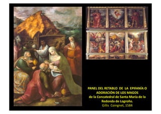 PANEL	
  DEL	
  RETABLO	
  	
  DE	
  	
  LA	
  	
  EPIFANÍA	
  O	
  	
  
ADORACIÓN	
  DE	
  LOS	
  MAGOS	
  
de	
  la	
  Concatedral	
  de	
  Santa	
  María	
  de	
  la	
  
Redonda	
  de	
  Logroño.	
  	
  
Gillis	
  	
  Coingnet,	
  1584	
  
 